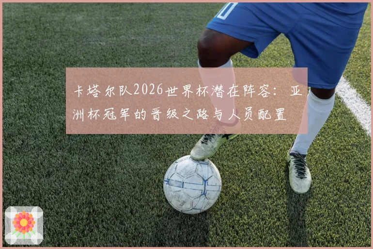 卡塔尔队2026世界杯潜在阵容：亚洲杯冠军的晋级之路与人员配置