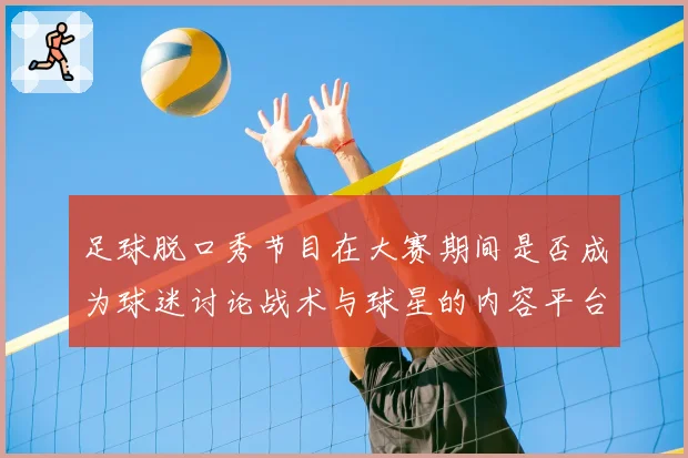足球脱口秀节目在大赛期间是否成为球迷讨论战术与球星的内容平台