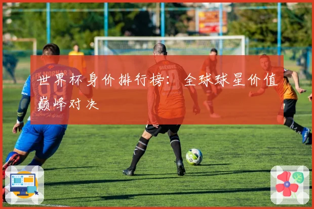 世界杯身价排行榜：全球球星价值巅峰对决