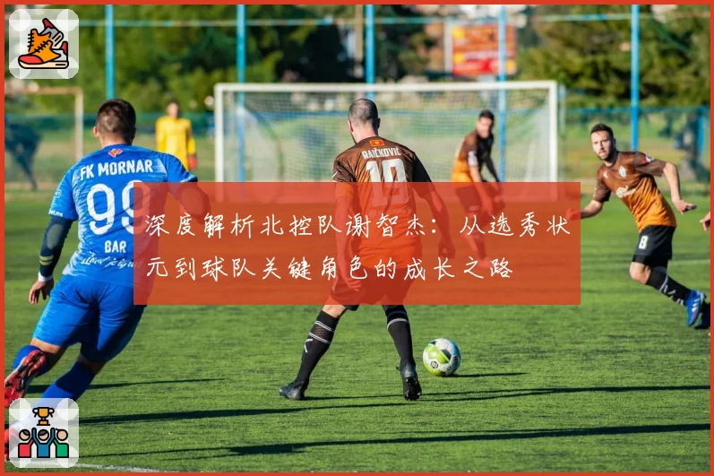 深度解析北控队谢智杰:从选秀状元到球队关键角色的成长之路