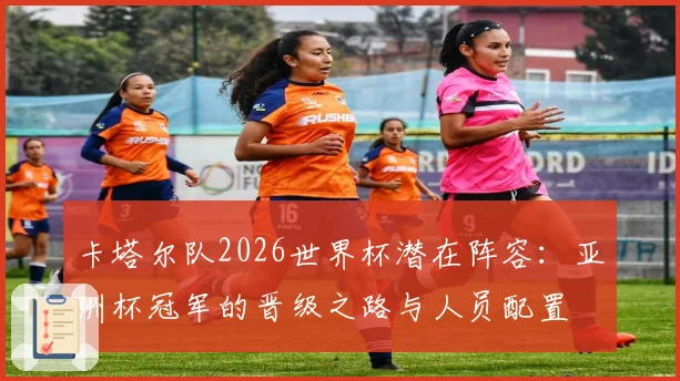 卡塔尔队2026世界杯潜在阵容:亚洲杯冠军的晋级之路与人员配置