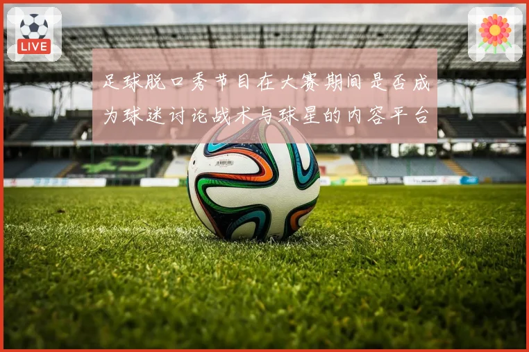 足球脱口秀节目在大赛期间是否成为球迷讨论战术与球星的内容平台