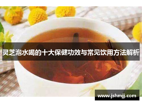灵芝泡水喝的十大保健功效与常见饮用方法解析
