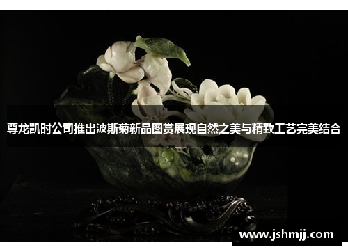 尊龙凯时公司推出波斯菊新品图赏展现自然之美与精致工艺完美结合